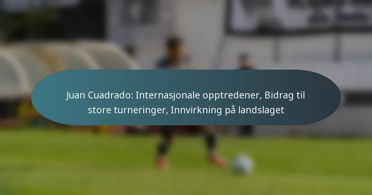 Juan Cuadrado: Internasjonale opptredener, Bidrag til store turneringer, Innvirkning på landslaget
